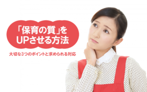 「保育の質」をUPさせる方法！～大切な3つのポイントと求められる対応とは？～